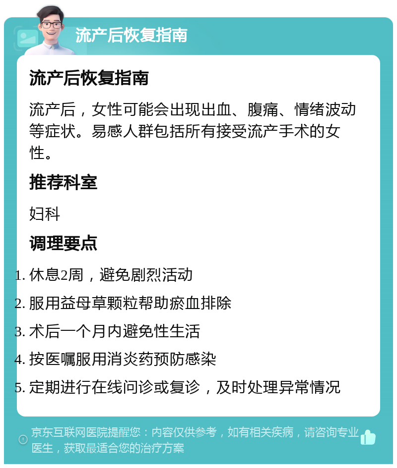 流产后恢复指南 流产后恢复指南 流产后，女性可能会出现出血、腹痛、情绪波动等症状。易感人群包括所有接受流产手术的女性。 推荐科室 妇科 调理要点 休息2周，避免剧烈活动 服用益母草颗粒帮助瘀血排除 术后一个月内避免性生活 按医嘱服用消炎药预防感染 定期进行在线问诊或复诊，及时处理异常情况