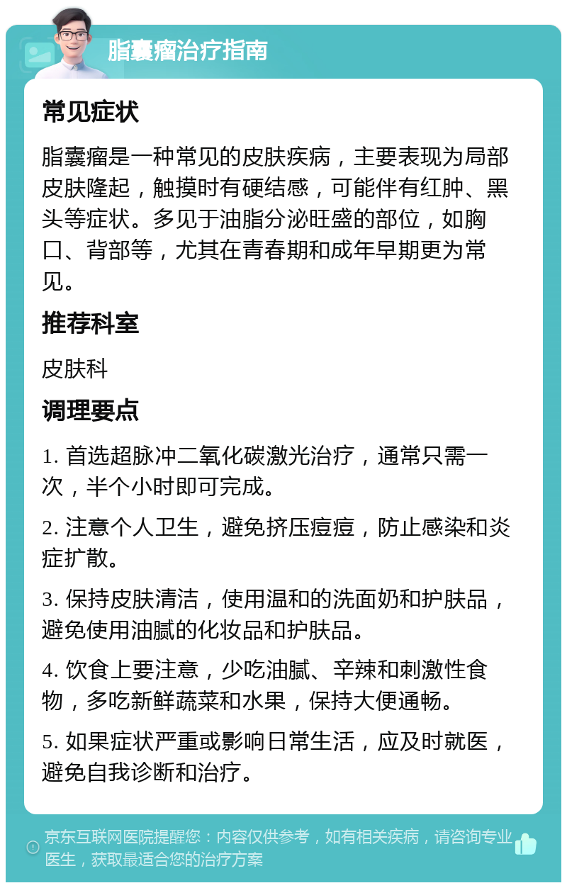 脂囊瘤治疗指南 常见症状 脂囊瘤是一种常见的皮肤疾病，主要表现为局部皮肤隆起，触摸时有硬结感，可能伴有红肿、黑头等症状。多见于油脂分泌旺盛的部位，如胸口、背部等，尤其在青春期和成年早期更为常见。 推荐科室 皮肤科 调理要点 1. 首选超脉冲二氧化碳激光治疗，通常只需一次，半个小时即可完成。 2. 注意个人卫生，避免挤压痘痘，防止感染和炎症扩散。 3. 保持皮肤清洁，使用温和的洗面奶和护肤品，避免使用油腻的化妆品和护肤品。 4. 饮食上要注意，少吃油腻、辛辣和刺激性食物，多吃新鲜蔬菜和水果，保持大便通畅。 5. 如果症状严重或影响日常生活，应及时就医，避免自我诊断和治疗。