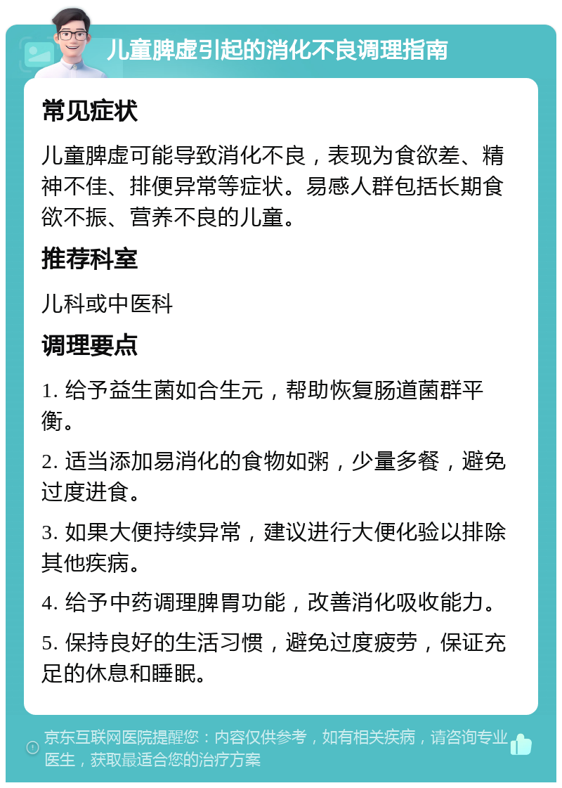 儿童脾虚引起的消化不良调理指南 常见症状 儿童脾虚可能导致消化不良，表现为食欲差、精神不佳、排便异常等症状。易感人群包括长期食欲不振、营养不良的儿童。 推荐科室 儿科或中医科 调理要点 1. 给予益生菌如合生元，帮助恢复肠道菌群平衡。 2. 适当添加易消化的食物如粥，少量多餐，避免过度进食。 3. 如果大便持续异常，建议进行大便化验以排除其他疾病。 4. 给予中药调理脾胃功能，改善消化吸收能力。 5. 保持良好的生活习惯，避免过度疲劳，保证充足的休息和睡眠。