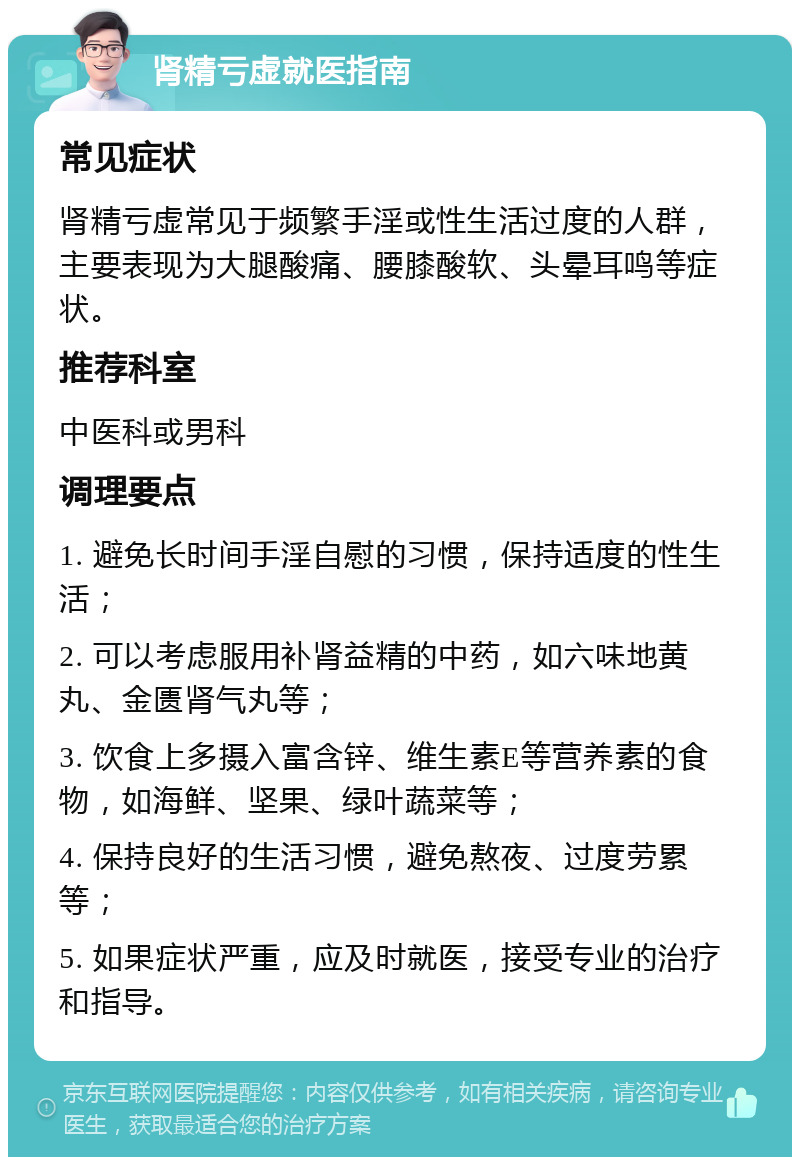 肾精亏虚就医指南 常见症状 肾精亏虚常见于频繁手淫或性生活过度的人群，主要表现为大腿酸痛、腰膝酸软、头晕耳鸣等症状。 推荐科室 中医科或男科 调理要点 1. 避免长时间手淫自慰的习惯，保持适度的性生活； 2. 可以考虑服用补肾益精的中药，如六味地黄丸、金匮肾气丸等； 3. 饮食上多摄入富含锌、维生素E等营养素的食物，如海鲜、坚果、绿叶蔬菜等； 4. 保持良好的生活习惯，避免熬夜、过度劳累等； 5. 如果症状严重，应及时就医，接受专业的治疗和指导。