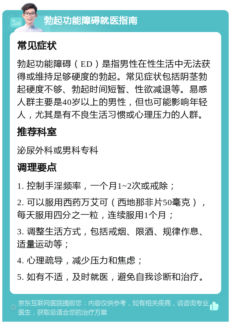 勃起功能障碍就医指南 常见症状 勃起功能障碍（ED）是指男性在性生活中无法获得或维持足够硬度的勃起。常见症状包括阴茎勃起硬度不够、勃起时间短暂、性欲减退等。易感人群主要是40岁以上的男性，但也可能影响年轻人，尤其是有不良生活习惯或心理压力的人群。 推荐科室 泌尿外科或男科专科 调理要点 1. 控制手淫频率，一个月1~2次或戒除； 2. 可以服用西药万艾可（西地那非片50毫克），每天服用四分之一粒，连续服用1个月； 3. 调整生活方式，包括戒烟、限酒、规律作息、适量运动等； 4. 心理疏导，减少压力和焦虑； 5. 如有不适，及时就医，避免自我诊断和治疗。