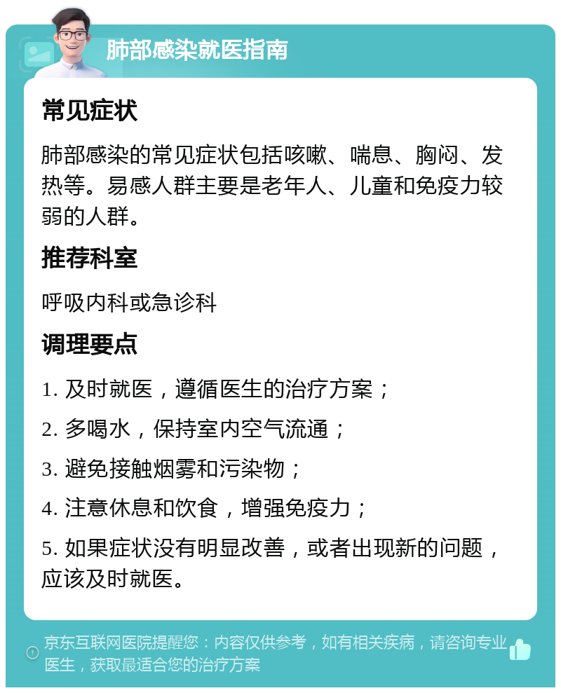 肺部感染就医指南 常见症状 肺部感染的常见症状包括咳嗽、喘息、胸闷、发热等。易感人群主要是老年人、儿童和免疫力较弱的人群。 推荐科室 呼吸内科或急诊科 调理要点 1. 及时就医，遵循医生的治疗方案； 2. 多喝水，保持室内空气流通； 3. 避免接触烟雾和污染物； 4. 注意休息和饮食，增强免疫力； 5. 如果症状没有明显改善，或者出现新的问题，应该及时就医。