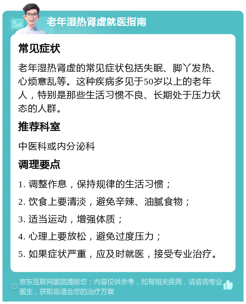 老年湿热肾虚就医指南 常见症状 老年湿热肾虚的常见症状包括失眠、脚丫发热、心烦意乱等。这种疾病多见于50岁以上的老年人，特别是那些生活习惯不良、长期处于压力状态的人群。 推荐科室 中医科或内分泌科 调理要点 1. 调整作息，保持规律的生活习惯； 2. 饮食上要清淡，避免辛辣、油腻食物； 3. 适当运动，增强体质； 4. 心理上要放松，避免过度压力； 5. 如果症状严重，应及时就医，接受专业治疗。