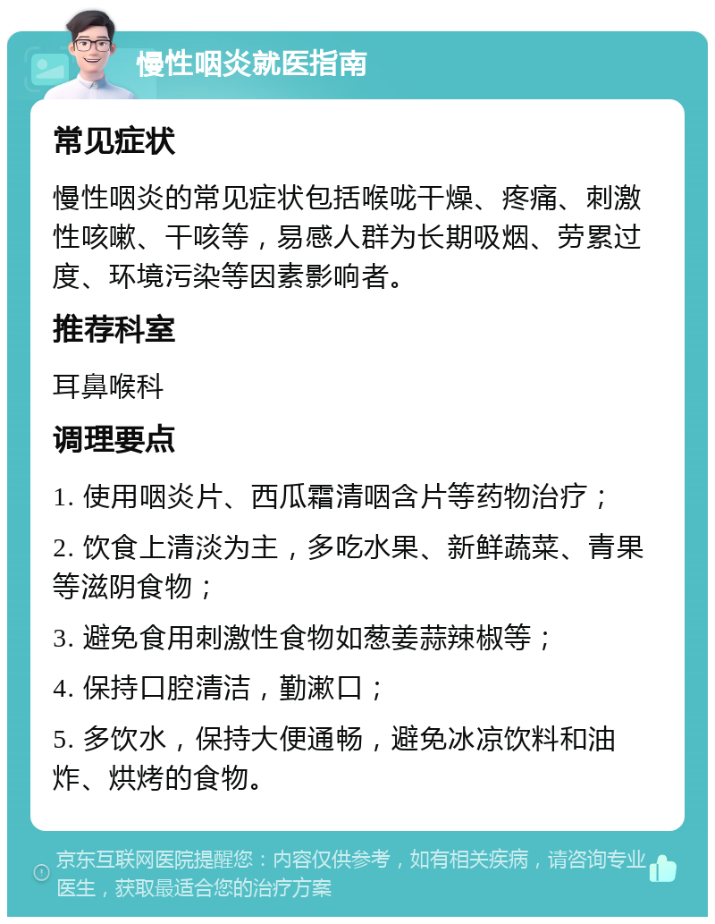 慢性咽炎就医指南 常见症状 慢性咽炎的常见症状包括喉咙干燥、疼痛、刺激性咳嗽、干咳等，易感人群为长期吸烟、劳累过度、环境污染等因素影响者。 推荐科室 耳鼻喉科 调理要点 1. 使用咽炎片、西瓜霜清咽含片等药物治疗； 2. 饮食上清淡为主，多吃水果、新鲜蔬菜、青果等滋阴食物； 3. 避免食用刺激性食物如葱姜蒜辣椒等； 4. 保持口腔清洁，勤漱口； 5. 多饮水，保持大便通畅，避免冰凉饮料和油炸、烘烤的食物。