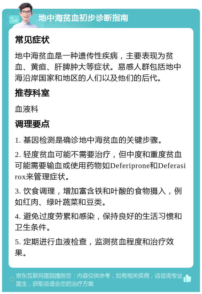 地中海贫血初步诊断指南 常见症状 地中海贫血是一种遗传性疾病，主要表现为贫血、黄疸、肝脾肿大等症状。易感人群包括地中海沿岸国家和地区的人们以及他们的后代。 推荐科室 血液科 调理要点 1. 基因检测是确诊地中海贫血的关键步骤。 2. 轻度贫血可能不需要治疗，但中度和重度贫血可能需要输血或使用药物如Deferiprone和Deferasirox来管理症状。 3. 饮食调理，增加富含铁和叶酸的食物摄入，例如红肉、绿叶蔬菜和豆类。 4. 避免过度劳累和感染，保持良好的生活习惯和卫生条件。 5. 定期进行血液检查，监测贫血程度和治疗效果。