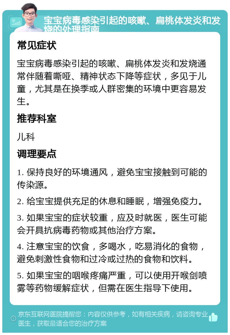 宝宝病毒感染引起的咳嗽、扁桃体发炎和发烧的处理指南 常见症状 宝宝病毒感染引起的咳嗽、扁桃体发炎和发烧通常伴随着嘶哑、精神状态下降等症状，多见于儿童，尤其是在换季或人群密集的环境中更容易发生。 推荐科室 儿科 调理要点 1. 保持良好的环境通风，避免宝宝接触到可能的传染源。 2. 给宝宝提供充足的休息和睡眠，增强免疫力。 3. 如果宝宝的症状较重，应及时就医，医生可能会开具抗病毒药物或其他治疗方案。 4. 注意宝宝的饮食，多喝水，吃易消化的食物，避免刺激性食物和过冷或过热的食物和饮料。 5. 如果宝宝的咽喉疼痛严重，可以使用开喉剑喷雾等药物缓解症状，但需在医生指导下使用。