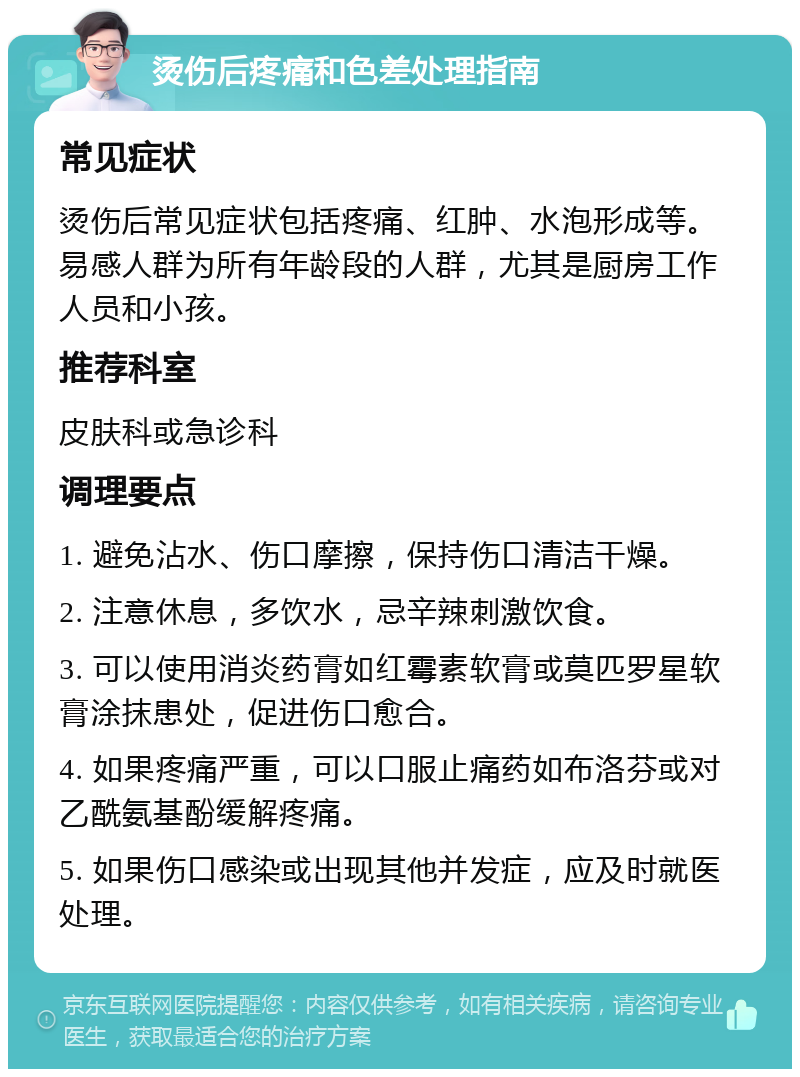 烫伤后疼痛和色差处理指南 常见症状 烫伤后常见症状包括疼痛、红肿、水泡形成等。易感人群为所有年龄段的人群，尤其是厨房工作人员和小孩。 推荐科室 皮肤科或急诊科 调理要点 1. 避免沾水、伤口摩擦，保持伤口清洁干燥。 2. 注意休息，多饮水，忌辛辣刺激饮食。 3. 可以使用消炎药膏如红霉素软膏或莫匹罗星软膏涂抹患处，促进伤口愈合。 4. 如果疼痛严重，可以口服止痛药如布洛芬或对乙酰氨基酚缓解疼痛。 5. 如果伤口感染或出现其他并发症，应及时就医处理。