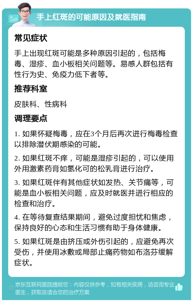 手上红斑的可能原因及就医指南 常见症状 手上出现红斑可能是多种原因引起的，包括梅毒、湿疹、血小板相关问题等。易感人群包括有性行为史、免疫力低下者等。 推荐科室 皮肤科、性病科 调理要点 1. 如果怀疑梅毒，应在3个月后再次进行梅毒检查以排除潜伏期感染的可能。 2. 如果红斑不痒，可能是湿疹引起的，可以使用外用激素药膏如氢化可的松乳膏进行治疗。 3. 如果红斑伴有其他症状如发热、关节痛等，可能是血小板相关问题，应及时就医并进行相应的检查和治疗。 4. 在等待复查结果期间，避免过度担忧和焦虑，保持良好的心态和生活习惯有助于身体健康。 5. 如果红斑是由挤压或外伤引起的，应避免再次受伤，并使用冰敷或局部止痛药物如布洛芬缓解症状。