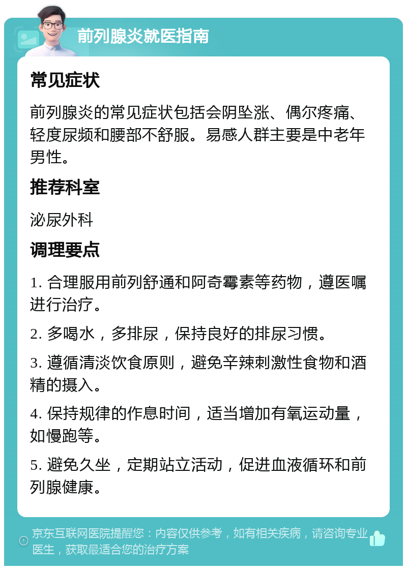 前列腺炎就医指南 常见症状 前列腺炎的常见症状包括会阴坠涨、偶尔疼痛、轻度尿频和腰部不舒服。易感人群主要是中老年男性。 推荐科室 泌尿外科 调理要点 1. 合理服用前列舒通和阿奇霉素等药物，遵医嘱进行治疗。 2. 多喝水，多排尿，保持良好的排尿习惯。 3. 遵循清淡饮食原则，避免辛辣刺激性食物和酒精的摄入。 4. 保持规律的作息时间，适当增加有氧运动量，如慢跑等。 5. 避免久坐，定期站立活动，促进血液循环和前列腺健康。