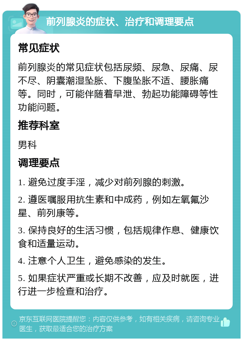 前列腺炎的症状、治疗和调理要点 常见症状 前列腺炎的常见症状包括尿频、尿急、尿痛、尿不尽、阴囊潮湿坠胀、下腹坠胀不适、腰胀痛等。同时，可能伴随着早泄、勃起功能障碍等性功能问题。 推荐科室 男科 调理要点 1. 避免过度手淫，减少对前列腺的刺激。 2. 遵医嘱服用抗生素和中成药，例如左氧氟沙星、前列康等。 3. 保持良好的生活习惯，包括规律作息、健康饮食和适量运动。 4. 注意个人卫生，避免感染的发生。 5. 如果症状严重或长期不改善，应及时就医，进行进一步检查和治疗。