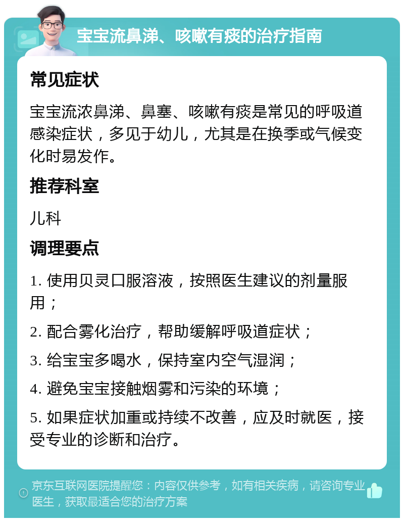 宝宝流鼻涕、咳嗽有痰的治疗指南 常见症状 宝宝流浓鼻涕、鼻塞、咳嗽有痰是常见的呼吸道感染症状，多见于幼儿，尤其是在换季或气候变化时易发作。 推荐科室 儿科 调理要点 1. 使用贝灵口服溶液，按照医生建议的剂量服用； 2. 配合雾化治疗，帮助缓解呼吸道症状； 3. 给宝宝多喝水，保持室内空气湿润； 4. 避免宝宝接触烟雾和污染的环境； 5. 如果症状加重或持续不改善，应及时就医，接受专业的诊断和治疗。