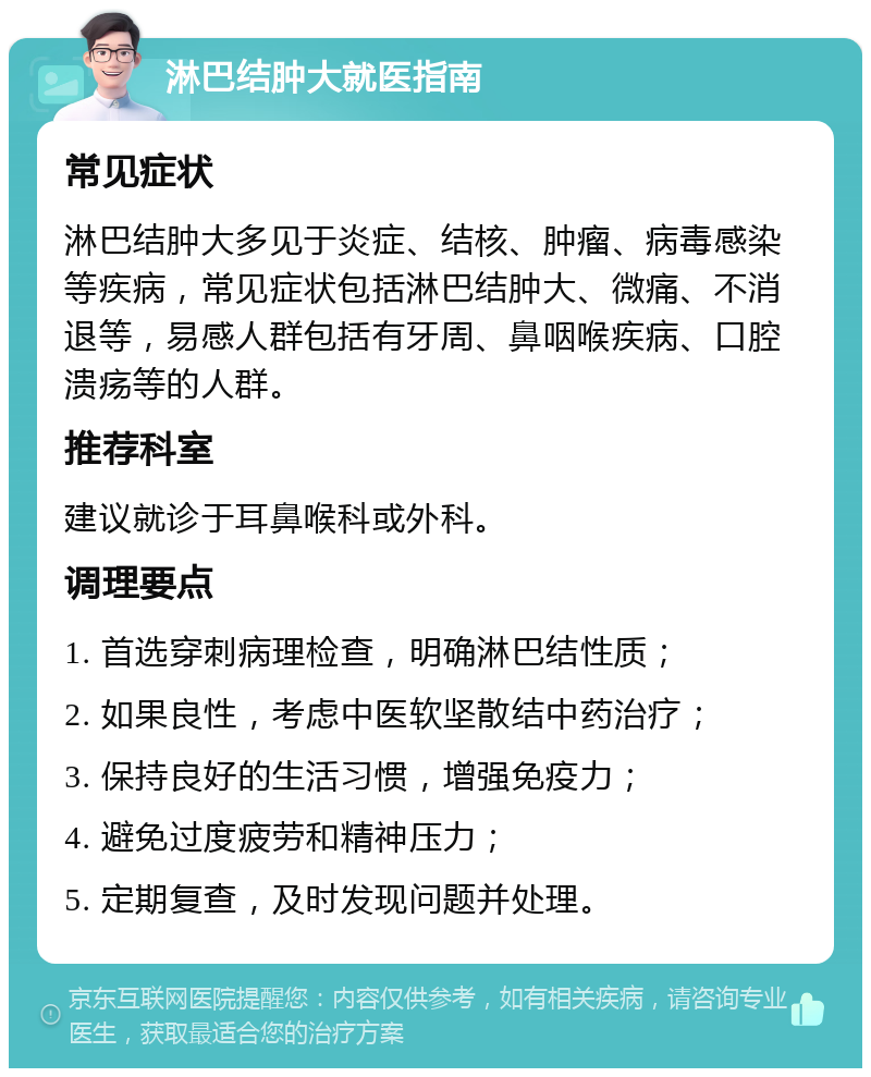 淋巴结肿大就医指南 常见症状 淋巴结肿大多见于炎症、结核、肿瘤、病毒感染等疾病，常见症状包括淋巴结肿大、微痛、不消退等，易感人群包括有牙周、鼻咽喉疾病、口腔溃疡等的人群。 推荐科室 建议就诊于耳鼻喉科或外科。 调理要点 1. 首选穿刺病理检查，明确淋巴结性质； 2. 如果良性，考虑中医软坚散结中药治疗； 3. 保持良好的生活习惯，增强免疫力； 4. 避免过度疲劳和精神压力； 5. 定期复查，及时发现问题并处理。