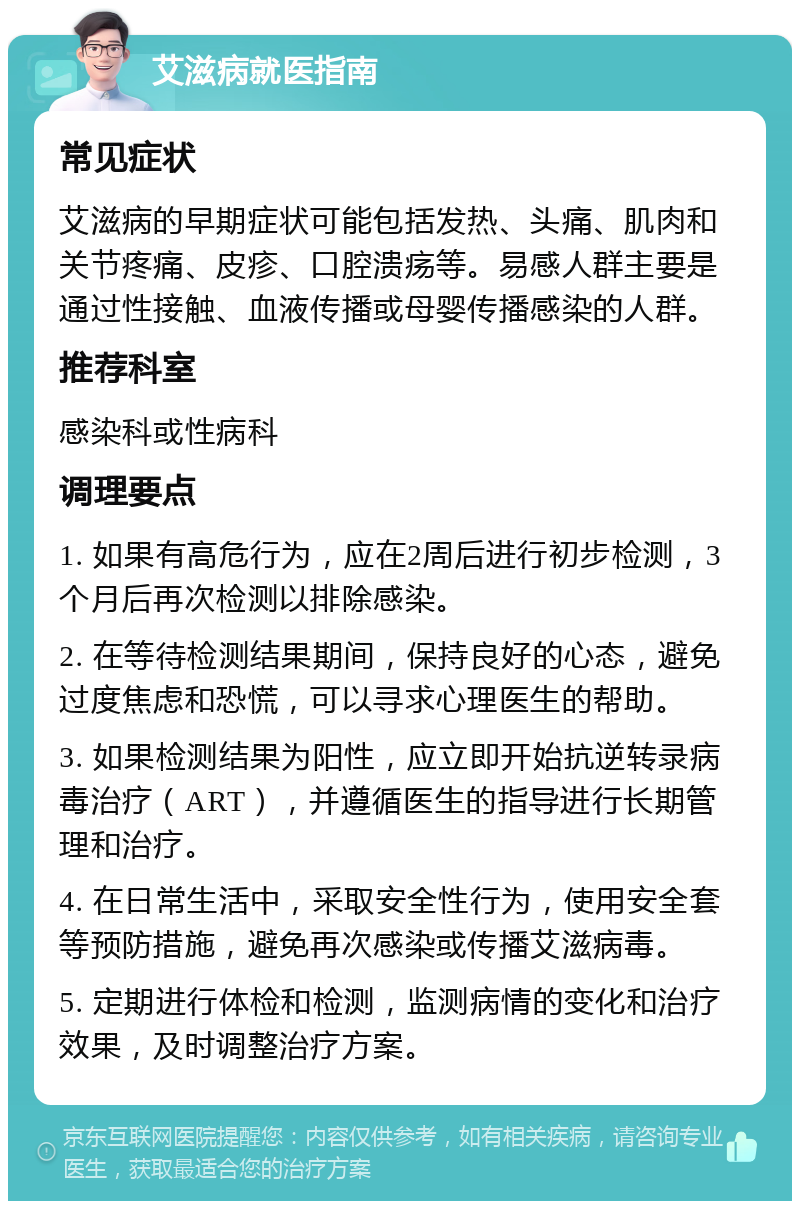 艾滋病就医指南 常见症状 艾滋病的早期症状可能包括发热、头痛、肌肉和关节疼痛、皮疹、口腔溃疡等。易感人群主要是通过性接触、血液传播或母婴传播感染的人群。 推荐科室 感染科或性病科 调理要点 1. 如果有高危行为，应在2周后进行初步检测，3个月后再次检测以排除感染。 2. 在等待检测结果期间，保持良好的心态，避免过度焦虑和恐慌，可以寻求心理医生的帮助。 3. 如果检测结果为阳性，应立即开始抗逆转录病毒治疗（ART），并遵循医生的指导进行长期管理和治疗。 4. 在日常生活中，采取安全性行为，使用安全套等预防措施，避免再次感染或传播艾滋病毒。 5. 定期进行体检和检测，监测病情的变化和治疗效果，及时调整治疗方案。