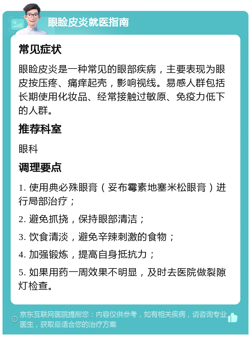 眼睑皮炎就医指南 常见症状 眼睑皮炎是一种常见的眼部疾病，主要表现为眼皮按压疼、痛痒起壳，影响视线。易感人群包括长期使用化妆品、经常接触过敏原、免疫力低下的人群。 推荐科室 眼科 调理要点 1. 使用典必殊眼膏（妥布霉素地塞米松眼膏）进行局部治疗； 2. 避免抓挠，保持眼部清洁； 3. 饮食清淡，避免辛辣刺激的食物； 4. 加强锻炼，提高自身抵抗力； 5. 如果用药一周效果不明显，及时去医院做裂隙灯检查。