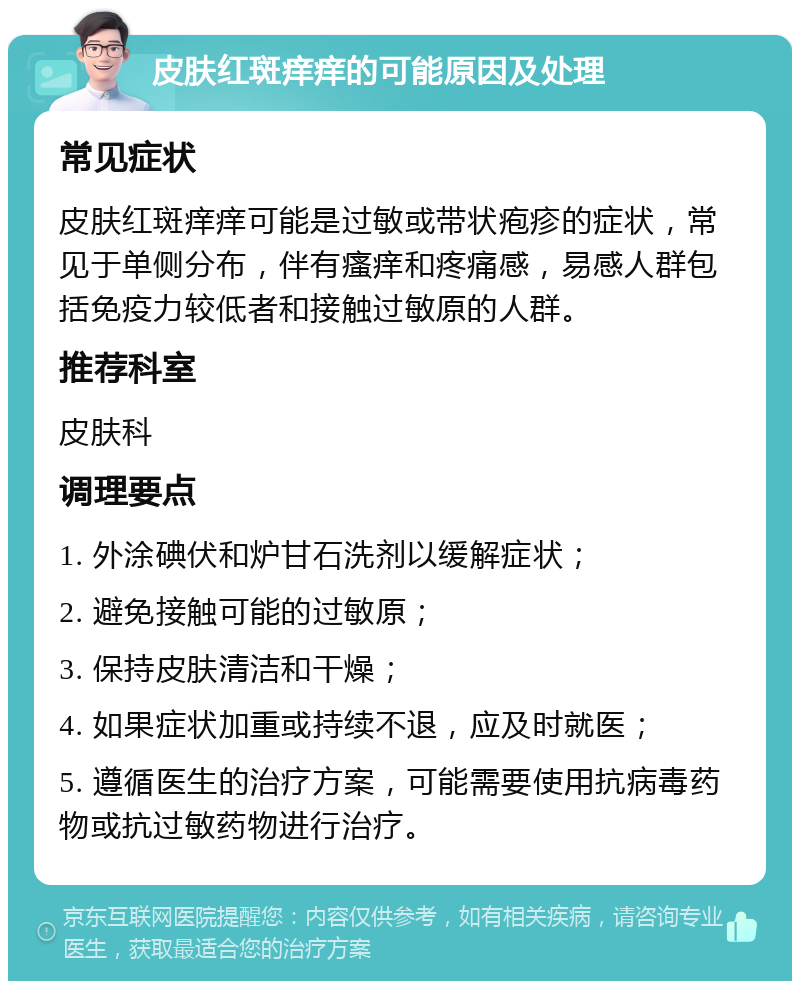 皮肤红斑痒痒的可能原因及处理 常见症状 皮肤红斑痒痒可能是过敏或带状疱疹的症状，常见于单侧分布，伴有瘙痒和疼痛感，易感人群包括免疫力较低者和接触过敏原的人群。 推荐科室 皮肤科 调理要点 1. 外涂碘伏和炉甘石洗剂以缓解症状； 2. 避免接触可能的过敏原； 3. 保持皮肤清洁和干燥； 4. 如果症状加重或持续不退，应及时就医； 5. 遵循医生的治疗方案，可能需要使用抗病毒药物或抗过敏药物进行治疗。