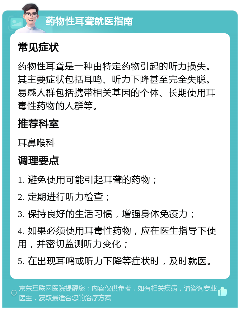 药物性耳聋就医指南 常见症状 药物性耳聋是一种由特定药物引起的听力损失。其主要症状包括耳鸣、听力下降甚至完全失聪。易感人群包括携带相关基因的个体、长期使用耳毒性药物的人群等。 推荐科室 耳鼻喉科 调理要点 1. 避免使用可能引起耳聋的药物； 2. 定期进行听力检查； 3. 保持良好的生活习惯，增强身体免疫力； 4. 如果必须使用耳毒性药物，应在医生指导下使用，并密切监测听力变化； 5. 在出现耳鸣或听力下降等症状时，及时就医。