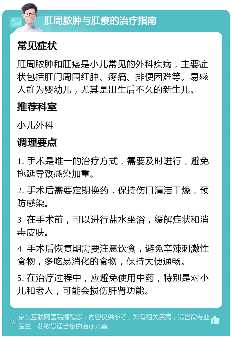 肛周脓肿与肛瘘的治疗指南 常见症状 肛周脓肿和肛瘘是小儿常见的外科疾病，主要症状包括肛门周围红肿、疼痛、排便困难等。易感人群为婴幼儿，尤其是出生后不久的新生儿。 推荐科室 小儿外科 调理要点 1. 手术是唯一的治疗方式，需要及时进行，避免拖延导致感染加重。 2. 手术后需要定期换药，保持伤口清洁干燥，预防感染。 3. 在手术前，可以进行盐水坐浴，缓解症状和消毒皮肤。 4. 手术后恢复期需要注意饮食，避免辛辣刺激性食物，多吃易消化的食物，保持大便通畅。 5. 在治疗过程中，应避免使用中药，特别是对小儿和老人，可能会损伤肝肾功能。