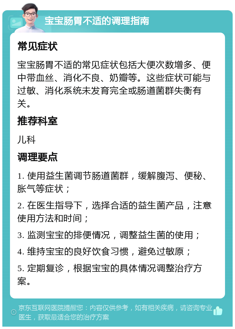 宝宝肠胃不适的调理指南 常见症状 宝宝肠胃不适的常见症状包括大便次数增多、便中带血丝、消化不良、奶瓣等。这些症状可能与过敏、消化系统未发育完全或肠道菌群失衡有关。 推荐科室 儿科 调理要点 1. 使用益生菌调节肠道菌群，缓解腹泻、便秘、胀气等症状； 2. 在医生指导下，选择合适的益生菌产品，注意使用方法和时间； 3. 监测宝宝的排便情况，调整益生菌的使用； 4. 维持宝宝的良好饮食习惯，避免过敏原； 5. 定期复诊，根据宝宝的具体情况调整治疗方案。