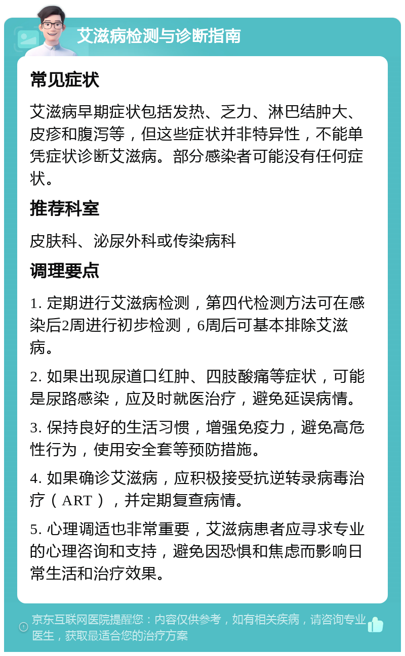 艾滋病检测与诊断指南 常见症状 艾滋病早期症状包括发热、乏力、淋巴结肿大、皮疹和腹泻等，但这些症状并非特异性，不能单凭症状诊断艾滋病。部分感染者可能没有任何症状。 推荐科室 皮肤科、泌尿外科或传染病科 调理要点 1. 定期进行艾滋病检测，第四代检测方法可在感染后2周进行初步检测，6周后可基本排除艾滋病。 2. 如果出现尿道口红肿、四肢酸痛等症状，可能是尿路感染，应及时就医治疗，避免延误病情。 3. 保持良好的生活习惯，增强免疫力，避免高危性行为，使用安全套等预防措施。 4. 如果确诊艾滋病，应积极接受抗逆转录病毒治疗（ART），并定期复查病情。 5. 心理调适也非常重要，艾滋病患者应寻求专业的心理咨询和支持，避免因恐惧和焦虑而影响日常生活和治疗效果。