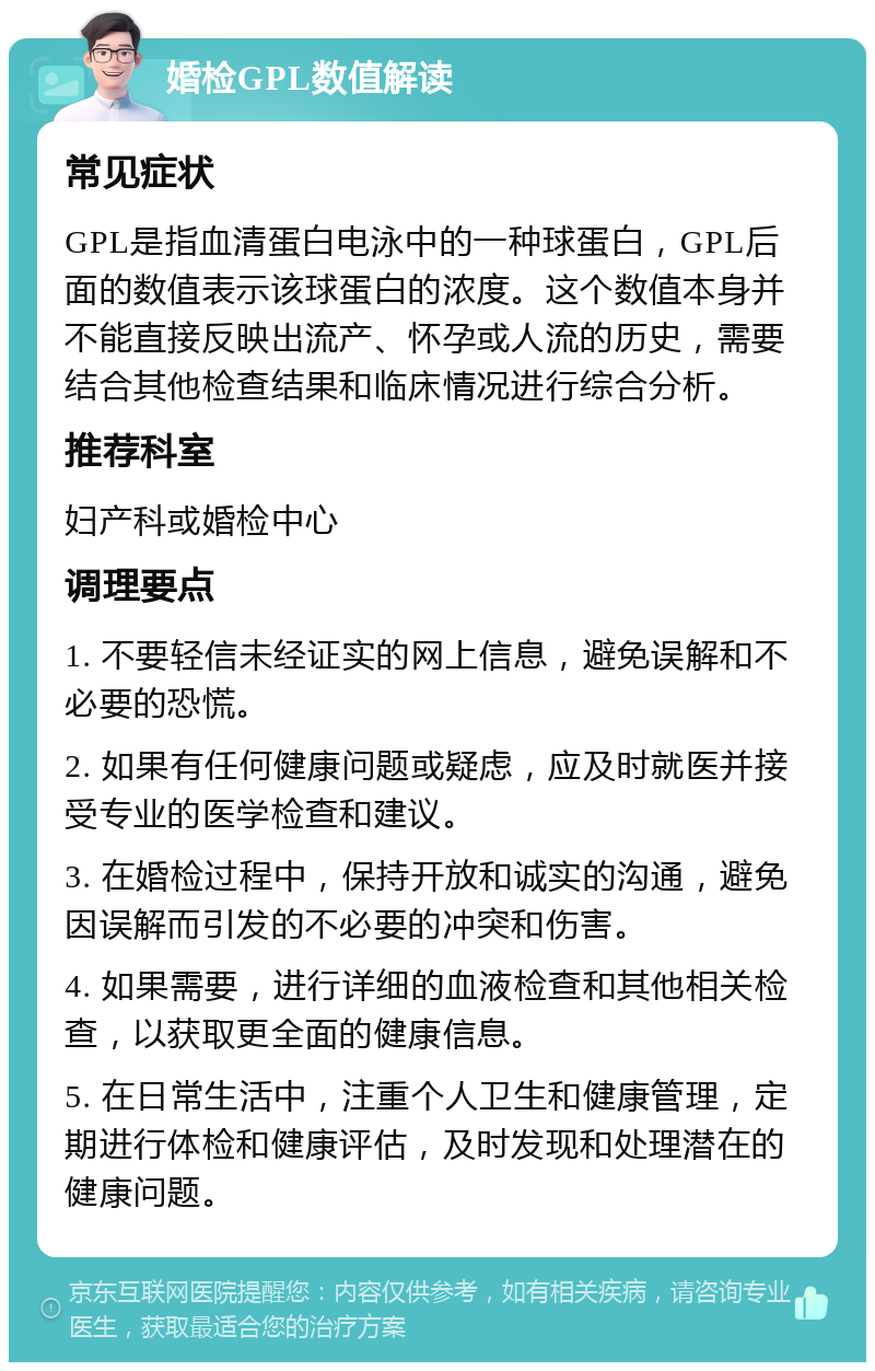 婚检GPL数值解读 常见症状 GPL是指血清蛋白电泳中的一种球蛋白，GPL后面的数值表示该球蛋白的浓度。这个数值本身并不能直接反映出流产、怀孕或人流的历史，需要结合其他检查结果和临床情况进行综合分析。 推荐科室 妇产科或婚检中心 调理要点 1. 不要轻信未经证实的网上信息，避免误解和不必要的恐慌。 2. 如果有任何健康问题或疑虑，应及时就医并接受专业的医学检查和建议。 3. 在婚检过程中，保持开放和诚实的沟通，避免因误解而引发的不必要的冲突和伤害。 4. 如果需要，进行详细的血液检查和其他相关检查，以获取更全面的健康信息。 5. 在日常生活中，注重个人卫生和健康管理，定期进行体检和健康评估，及时发现和处理潜在的健康问题。