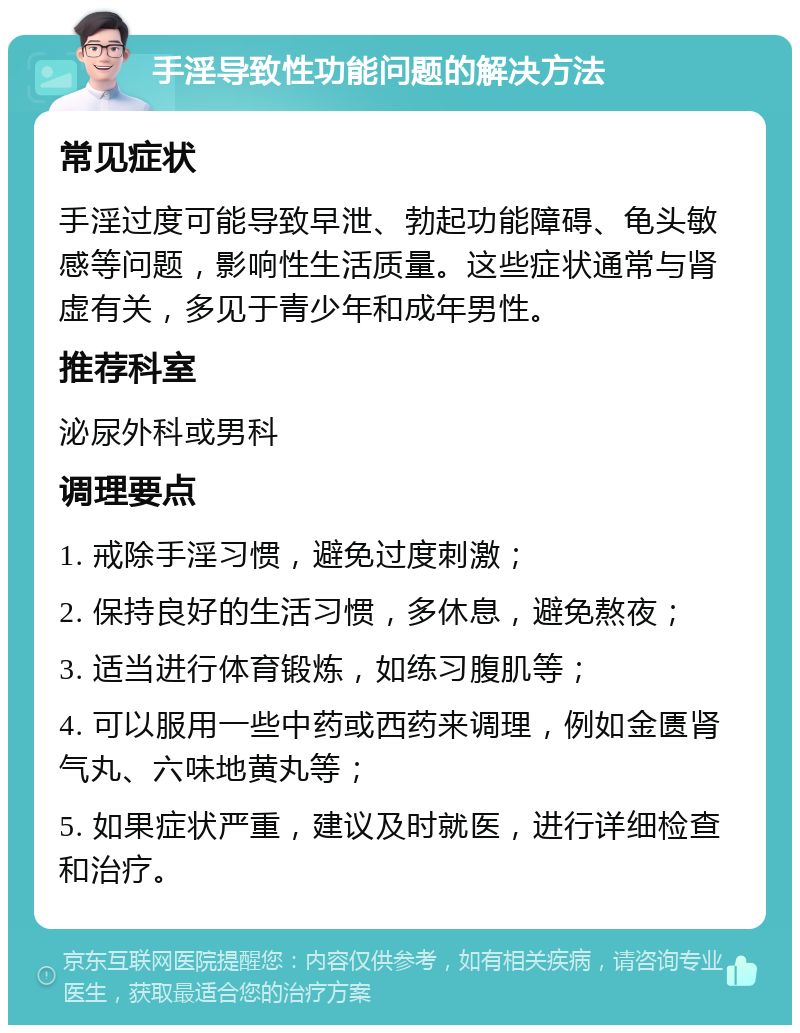 手淫导致性功能问题的解决方法 常见症状 手淫过度可能导致早泄、勃起功能障碍、龟头敏感等问题，影响性生活质量。这些症状通常与肾虚有关，多见于青少年和成年男性。 推荐科室 泌尿外科或男科 调理要点 1. 戒除手淫习惯，避免过度刺激； 2. 保持良好的生活习惯，多休息，避免熬夜； 3. 适当进行体育锻炼，如练习腹肌等； 4. 可以服用一些中药或西药来调理，例如金匮肾气丸、六味地黄丸等； 5. 如果症状严重，建议及时就医，进行详细检查和治疗。