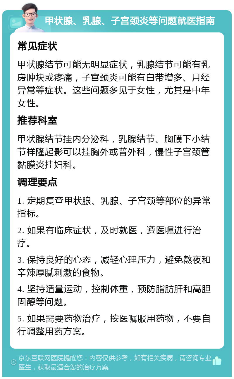 甲状腺、乳腺、子宫颈炎等问题就医指南 常见症状 甲状腺结节可能无明显症状，乳腺结节可能有乳房肿块或疼痛，子宫颈炎可能有白带增多、月经异常等症状。这些问题多见于女性，尤其是中年女性。 推荐科室 甲状腺结节挂内分泌科，乳腺结节、胸膜下小结节样隆起影可以挂胸外或普外科，慢性子宫颈管黏膜炎挂妇科。 调理要点 1. 定期复查甲状腺、乳腺、子宫颈等部位的异常指标。 2. 如果有临床症状，及时就医，遵医嘱进行治疗。 3. 保持良好的心态，减轻心理压力，避免熬夜和辛辣厚腻刺激的食物。 4. 坚持适量运动，控制体重，预防脂肪肝和高胆固醇等问题。 5. 如果需要药物治疗，按医嘱服用药物，不要自行调整用药方案。