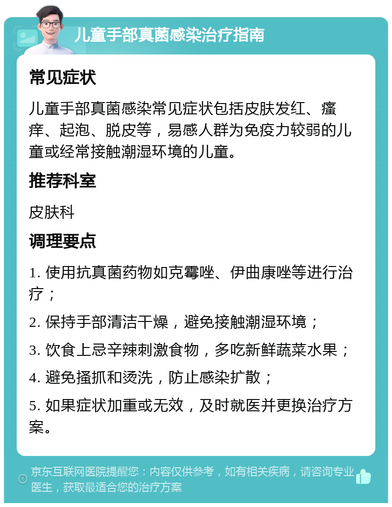 儿童手部真菌感染治疗指南 常见症状 儿童手部真菌感染常见症状包括皮肤发红、瘙痒、起泡、脱皮等，易感人群为免疫力较弱的儿童或经常接触潮湿环境的儿童。 推荐科室 皮肤科 调理要点 1. 使用抗真菌药物如克霉唑、伊曲康唑等进行治疗； 2. 保持手部清洁干燥，避免接触潮湿环境； 3. 饮食上忌辛辣刺激食物，多吃新鲜蔬菜水果； 4. 避免搔抓和烫洗，防止感染扩散； 5. 如果症状加重或无效，及时就医并更换治疗方案。