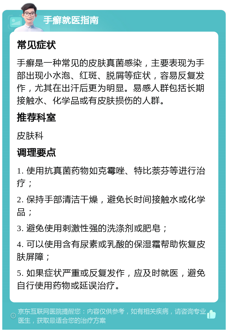 手癣就医指南 常见症状 手癣是一种常见的皮肤真菌感染，主要表现为手部出现小水泡、红斑、脱屑等症状，容易反复发作，尤其在出汗后更为明显。易感人群包括长期接触水、化学品或有皮肤损伤的人群。 推荐科室 皮肤科 调理要点 1. 使用抗真菌药物如克霉唑、特比萘芬等进行治疗； 2. 保持手部清洁干燥，避免长时间接触水或化学品； 3. 避免使用刺激性强的洗涤剂或肥皂； 4. 可以使用含有尿素或乳酸的保湿霜帮助恢复皮肤屏障； 5. 如果症状严重或反复发作，应及时就医，避免自行使用药物或延误治疗。