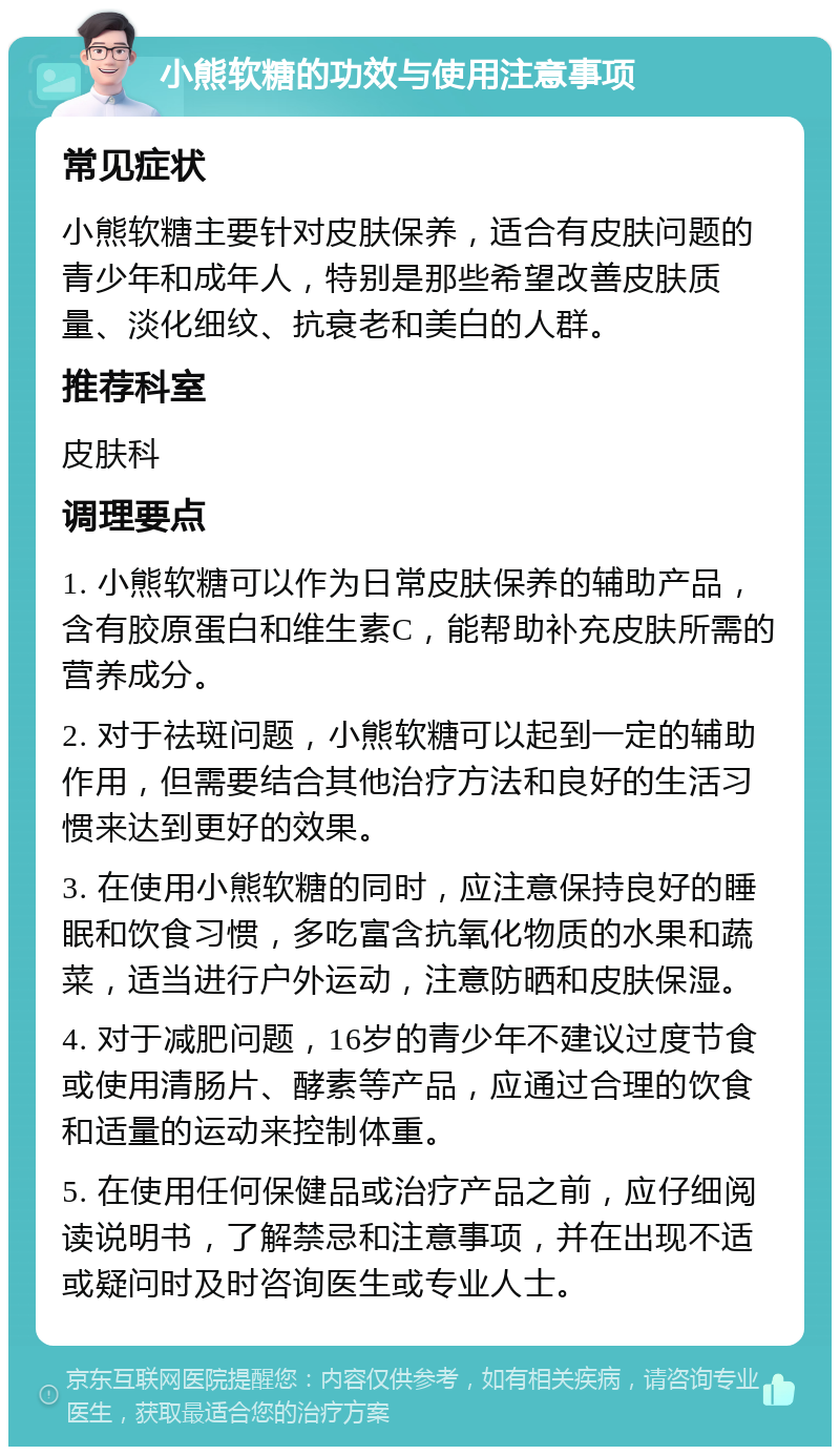 小熊软糖的功效与使用注意事项 常见症状 小熊软糖主要针对皮肤保养，适合有皮肤问题的青少年和成年人，特别是那些希望改善皮肤质量、淡化细纹、抗衰老和美白的人群。 推荐科室 皮肤科 调理要点 1. 小熊软糖可以作为日常皮肤保养的辅助产品，含有胶原蛋白和维生素C，能帮助补充皮肤所需的营养成分。 2. 对于祛斑问题，小熊软糖可以起到一定的辅助作用，但需要结合其他治疗方法和良好的生活习惯来达到更好的效果。 3. 在使用小熊软糖的同时，应注意保持良好的睡眠和饮食习惯，多吃富含抗氧化物质的水果和蔬菜，适当进行户外运动，注意防晒和皮肤保湿。 4. 对于减肥问题，16岁的青少年不建议过度节食或使用清肠片、酵素等产品，应通过合理的饮食和适量的运动来控制体重。 5. 在使用任何保健品或治疗产品之前，应仔细阅读说明书，了解禁忌和注意事项，并在出现不适或疑问时及时咨询医生或专业人士。