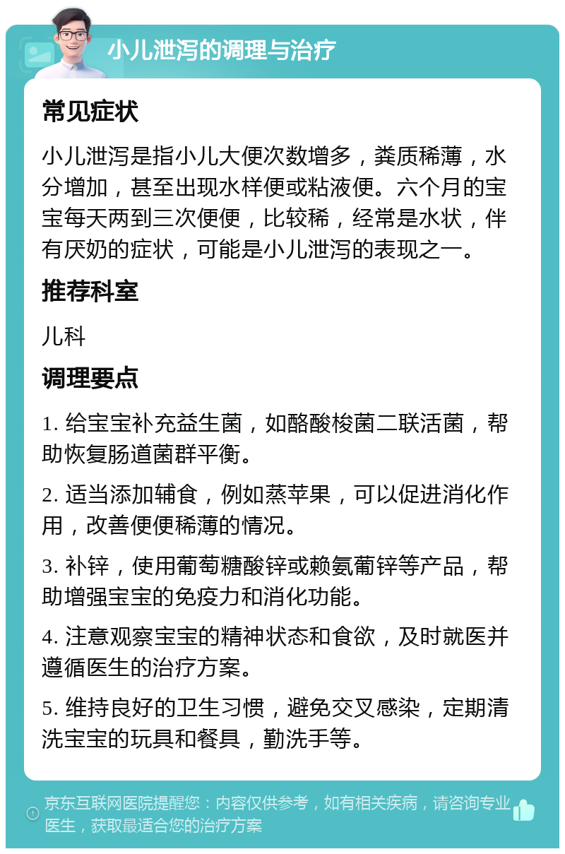 小儿泄泻的调理与治疗 常见症状 小儿泄泻是指小儿大便次数增多，粪质稀薄，水分增加，甚至出现水样便或粘液便。六个月的宝宝每天两到三次便便，比较稀，经常是水状，伴有厌奶的症状，可能是小儿泄泻的表现之一。 推荐科室 儿科 调理要点 1. 给宝宝补充益生菌，如酪酸梭菌二联活菌，帮助恢复肠道菌群平衡。 2. 适当添加辅食，例如蒸苹果，可以促进消化作用，改善便便稀薄的情况。 3. 补锌，使用葡萄糖酸锌或赖氨葡锌等产品，帮助增强宝宝的免疫力和消化功能。 4. 注意观察宝宝的精神状态和食欲，及时就医并遵循医生的治疗方案。 5. 维持良好的卫生习惯，避免交叉感染，定期清洗宝宝的玩具和餐具，勤洗手等。