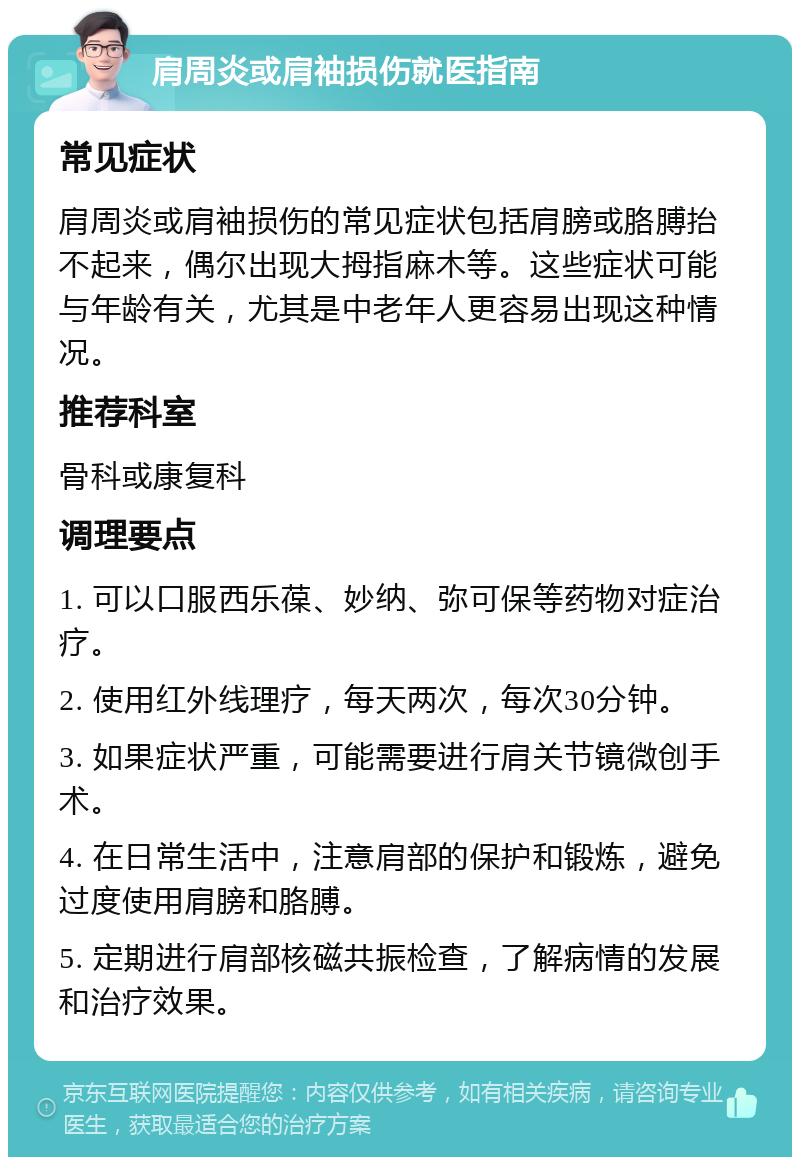 肩周炎或肩袖损伤就医指南 常见症状 肩周炎或肩袖损伤的常见症状包括肩膀或胳膊抬不起来，偶尔出现大拇指麻木等。这些症状可能与年龄有关，尤其是中老年人更容易出现这种情况。 推荐科室 骨科或康复科 调理要点 1. 可以口服西乐葆、妙纳、弥可保等药物对症治疗。 2. 使用红外线理疗，每天两次，每次30分钟。 3. 如果症状严重，可能需要进行肩关节镜微创手术。 4. 在日常生活中，注意肩部的保护和锻炼，避免过度使用肩膀和胳膊。 5. 定期进行肩部核磁共振检查，了解病情的发展和治疗效果。