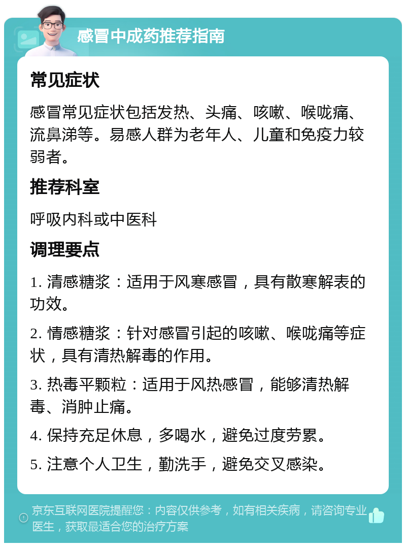 感冒中成药推荐指南 常见症状 感冒常见症状包括发热、头痛、咳嗽、喉咙痛、流鼻涕等。易感人群为老年人、儿童和免疫力较弱者。 推荐科室 呼吸内科或中医科 调理要点 1. 清感糖浆：适用于风寒感冒，具有散寒解表的功效。 2. 情感糖浆：针对感冒引起的咳嗽、喉咙痛等症状，具有清热解毒的作用。 3. 热毒平颗粒：适用于风热感冒，能够清热解毒、消肿止痛。 4. 保持充足休息，多喝水，避免过度劳累。 5. 注意个人卫生，勤洗手，避免交叉感染。