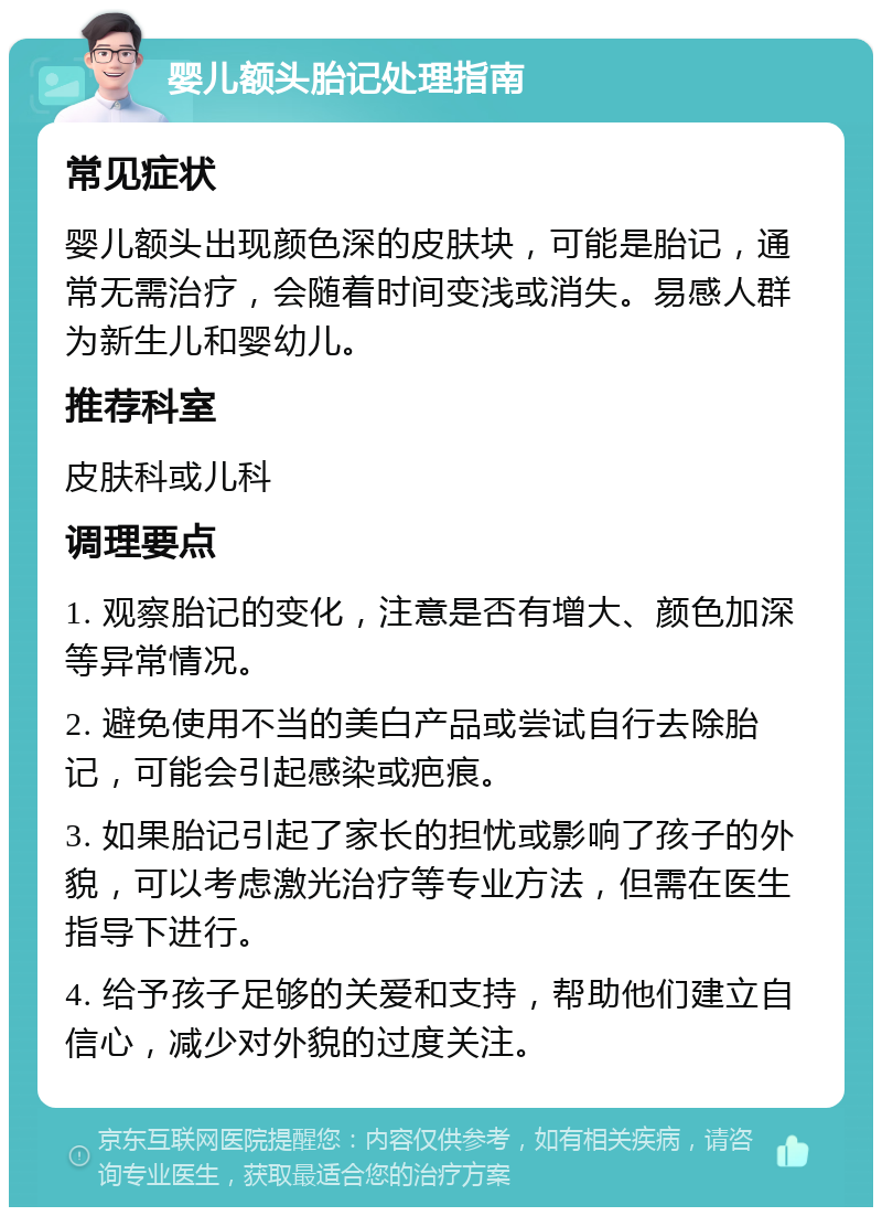 婴儿额头胎记处理指南 常见症状 婴儿额头出现颜色深的皮肤块，可能是胎记，通常无需治疗，会随着时间变浅或消失。易感人群为新生儿和婴幼儿。 推荐科室 皮肤科或儿科 调理要点 1. 观察胎记的变化，注意是否有增大、颜色加深等异常情况。 2. 避免使用不当的美白产品或尝试自行去除胎记，可能会引起感染或疤痕。 3. 如果胎记引起了家长的担忧或影响了孩子的外貌，可以考虑激光治疗等专业方法，但需在医生指导下进行。 4. 给予孩子足够的关爱和支持，帮助他们建立自信心，减少对外貌的过度关注。