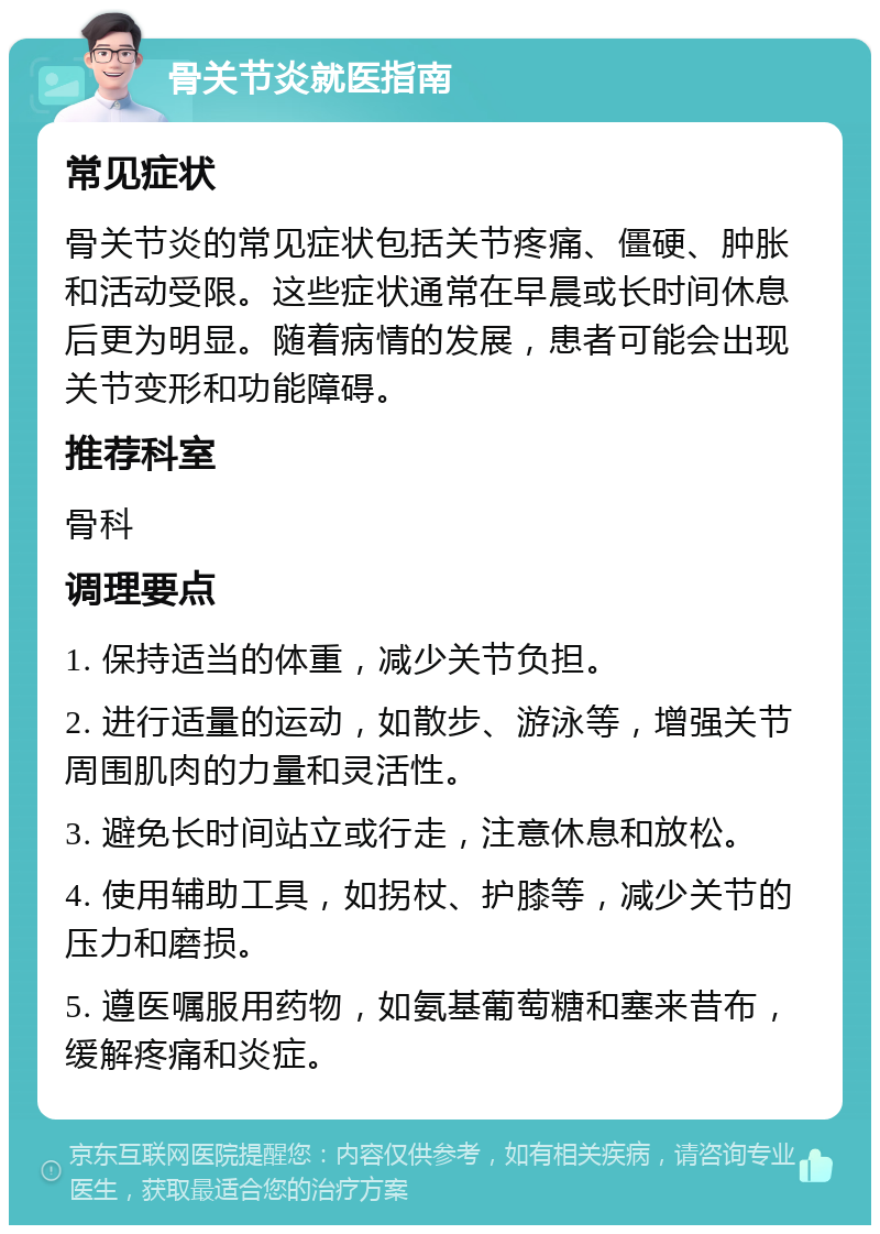 骨关节炎就医指南 常见症状 骨关节炎的常见症状包括关节疼痛、僵硬、肿胀和活动受限。这些症状通常在早晨或长时间休息后更为明显。随着病情的发展，患者可能会出现关节变形和功能障碍。 推荐科室 骨科 调理要点 1. 保持适当的体重，减少关节负担。 2. 进行适量的运动，如散步、游泳等，增强关节周围肌肉的力量和灵活性。 3. 避免长时间站立或行走，注意休息和放松。 4. 使用辅助工具，如拐杖、护膝等，减少关节的压力和磨损。 5. 遵医嘱服用药物，如氨基葡萄糖和塞来昔布，缓解疼痛和炎症。