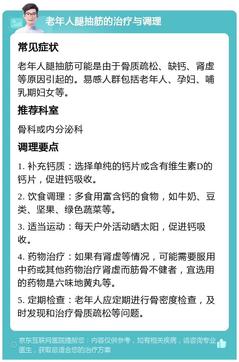 老年人腿抽筋的治疗与调理 常见症状 老年人腿抽筋可能是由于骨质疏松、缺钙、肾虚等原因引起的。易感人群包括老年人、孕妇、哺乳期妇女等。 推荐科室 骨科或内分泌科 调理要点 1. 补充钙质：选择单纯的钙片或含有维生素D的钙片，促进钙吸收。 2. 饮食调理：多食用富含钙的食物，如牛奶、豆类、坚果、绿色蔬菜等。 3. 适当运动：每天户外活动晒太阳，促进钙吸收。 4. 药物治疗：如果有肾虚等情况，可能需要服用中药或其他药物治疗肾虚而筋骨不健者，宜选用的药物是六味地黄丸等。 5. 定期检查：老年人应定期进行骨密度检查，及时发现和治疗骨质疏松等问题。