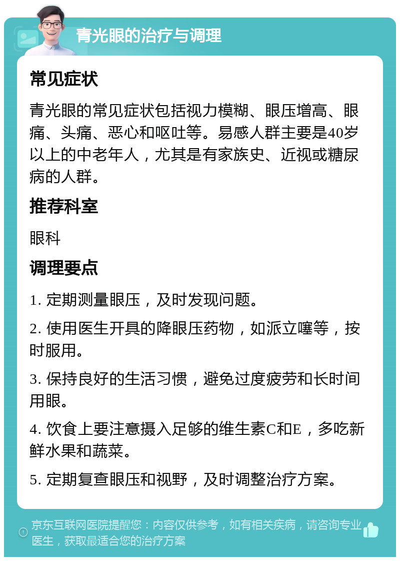 青光眼的治疗与调理 常见症状 青光眼的常见症状包括视力模糊、眼压增高、眼痛、头痛、恶心和呕吐等。易感人群主要是40岁以上的中老年人，尤其是有家族史、近视或糖尿病的人群。 推荐科室 眼科 调理要点 1. 定期测量眼压，及时发现问题。 2. 使用医生开具的降眼压药物，如派立噻等，按时服用。 3. 保持良好的生活习惯，避免过度疲劳和长时间用眼。 4. 饮食上要注意摄入足够的维生素C和E，多吃新鲜水果和蔬菜。 5. 定期复查眼压和视野，及时调整治疗方案。