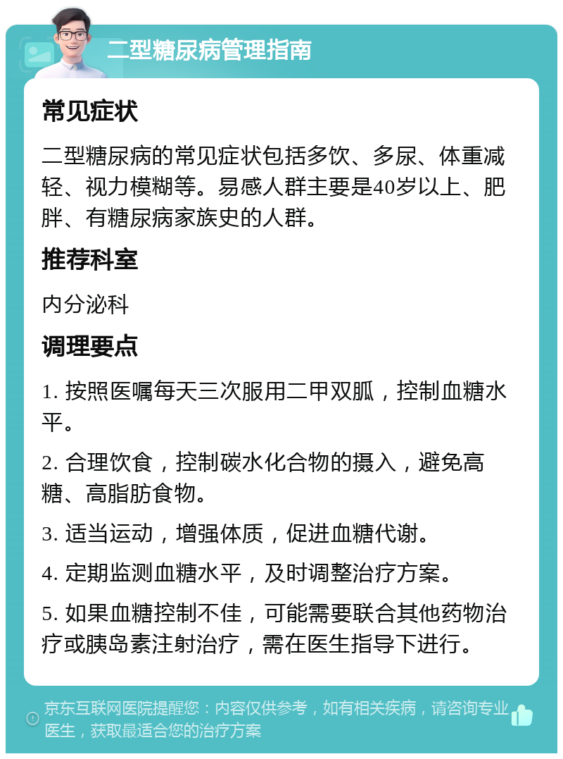 二型糖尿病管理指南 常见症状 二型糖尿病的常见症状包括多饮、多尿、体重减轻、视力模糊等。易感人群主要是40岁以上、肥胖、有糖尿病家族史的人群。 推荐科室 内分泌科 调理要点 1. 按照医嘱每天三次服用二甲双胍，控制血糖水平。 2. 合理饮食，控制碳水化合物的摄入，避免高糖、高脂肪食物。 3. 适当运动，增强体质，促进血糖代谢。 4. 定期监测血糖水平，及时调整治疗方案。 5. 如果血糖控制不佳，可能需要联合其他药物治疗或胰岛素注射治疗，需在医生指导下进行。