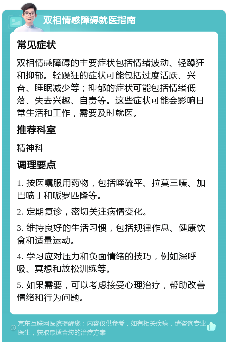 双相情感障碍就医指南 常见症状 双相情感障碍的主要症状包括情绪波动、轻躁狂和抑郁。轻躁狂的症状可能包括过度活跃、兴奋、睡眠减少等；抑郁的症状可能包括情绪低落、失去兴趣、自责等。这些症状可能会影响日常生活和工作，需要及时就医。 推荐科室 精神科 调理要点 1. 按医嘱服用药物，包括喹硫平、拉莫三嗪、加巴喷丁和哌罗匹隆等。 2. 定期复诊，密切关注病情变化。 3. 维持良好的生活习惯，包括规律作息、健康饮食和适量运动。 4. 学习应对压力和负面情绪的技巧，例如深呼吸、冥想和放松训练等。 5. 如果需要，可以考虑接受心理治疗，帮助改善情绪和行为问题。