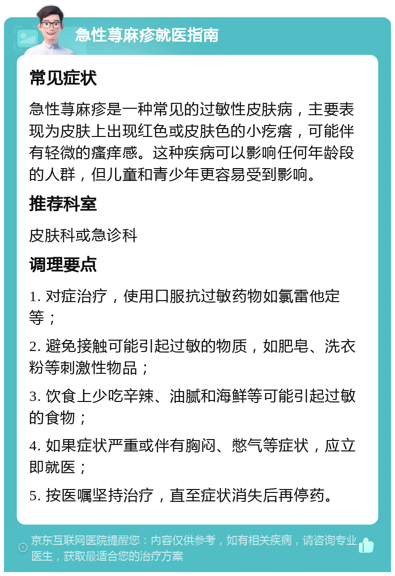 急性荨麻疹就医指南 常见症状 急性荨麻疹是一种常见的过敏性皮肤病，主要表现为皮肤上出现红色或皮肤色的小疙瘩，可能伴有轻微的瘙痒感。这种疾病可以影响任何年龄段的人群，但儿童和青少年更容易受到影响。 推荐科室 皮肤科或急诊科 调理要点 1. 对症治疗，使用口服抗过敏药物如氯雷他定等； 2. 避免接触可能引起过敏的物质，如肥皂、洗衣粉等刺激性物品； 3. 饮食上少吃辛辣、油腻和海鲜等可能引起过敏的食物； 4. 如果症状严重或伴有胸闷、憋气等症状，应立即就医； 5. 按医嘱坚持治疗，直至症状消失后再停药。