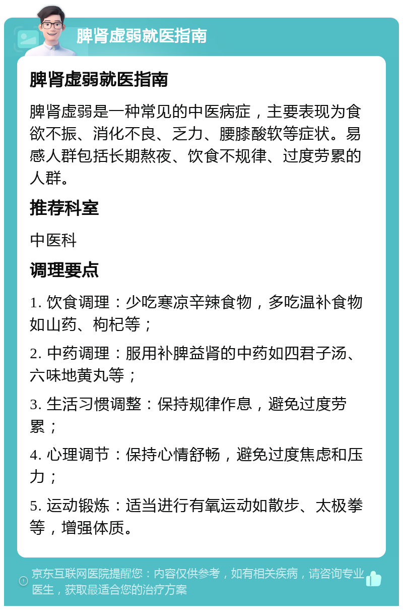 脾肾虚弱就医指南 脾肾虚弱就医指南 脾肾虚弱是一种常见的中医病症，主要表现为食欲不振、消化不良、乏力、腰膝酸软等症状。易感人群包括长期熬夜、饮食不规律、过度劳累的人群。 推荐科室 中医科 调理要点 1. 饮食调理：少吃寒凉辛辣食物，多吃温补食物如山药、枸杞等； 2. 中药调理：服用补脾益肾的中药如四君子汤、六味地黄丸等； 3. 生活习惯调整：保持规律作息，避免过度劳累； 4. 心理调节：保持心情舒畅，避免过度焦虑和压力； 5. 运动锻炼：适当进行有氧运动如散步、太极拳等，增强体质。