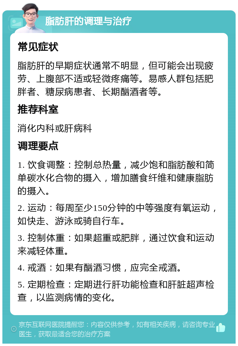 脂肪肝的调理与治疗 常见症状 脂肪肝的早期症状通常不明显，但可能会出现疲劳、上腹部不适或轻微疼痛等。易感人群包括肥胖者、糖尿病患者、长期酗酒者等。 推荐科室 消化内科或肝病科 调理要点 1. 饮食调整：控制总热量，减少饱和脂肪酸和简单碳水化合物的摄入，增加膳食纤维和健康脂肪的摄入。 2. 运动：每周至少150分钟的中等强度有氧运动，如快走、游泳或骑自行车。 3. 控制体重：如果超重或肥胖，通过饮食和运动来减轻体重。 4. 戒酒：如果有酗酒习惯，应完全戒酒。 5. 定期检查：定期进行肝功能检查和肝脏超声检查，以监测病情的变化。