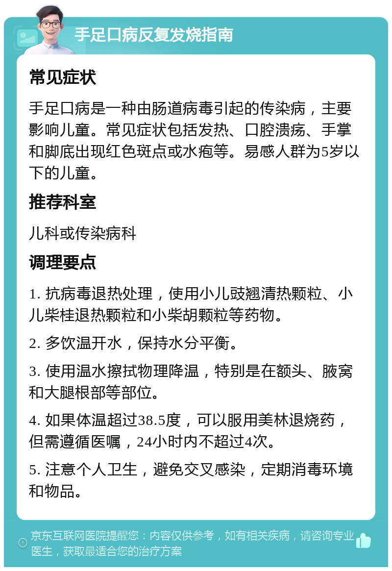 手足口病反复发烧指南 常见症状 手足口病是一种由肠道病毒引起的传染病，主要影响儿童。常见症状包括发热、口腔溃疡、手掌和脚底出现红色斑点或水疱等。易感人群为5岁以下的儿童。 推荐科室 儿科或传染病科 调理要点 1. 抗病毒退热处理，使用小儿豉翘清热颗粒、小儿柴桂退热颗粒和小柴胡颗粒等药物。 2. 多饮温开水，保持水分平衡。 3. 使用温水擦拭物理降温，特别是在额头、腋窝和大腿根部等部位。 4. 如果体温超过38.5度，可以服用美林退烧药，但需遵循医嘱，24小时内不超过4次。 5. 注意个人卫生，避免交叉感染，定期消毒环境和物品。