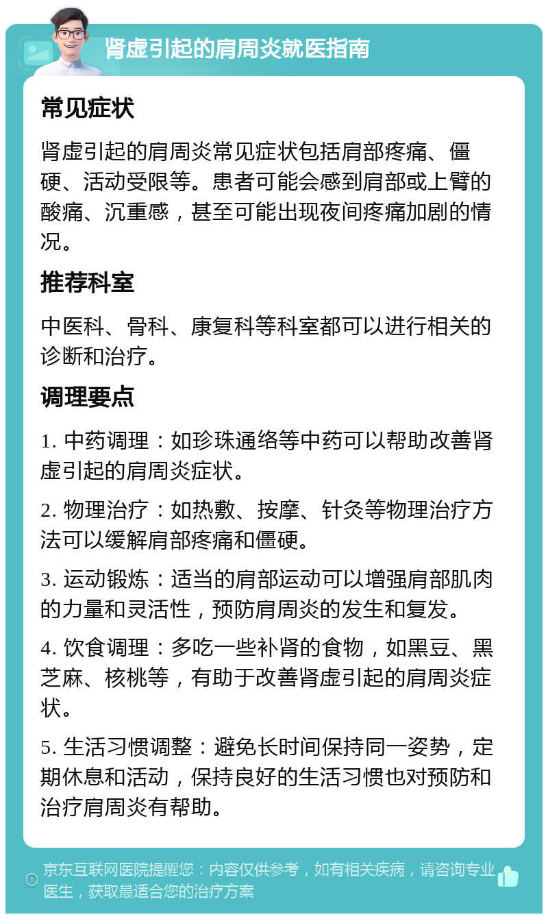 肾虚引起的肩周炎就医指南 常见症状 肾虚引起的肩周炎常见症状包括肩部疼痛、僵硬、活动受限等。患者可能会感到肩部或上臂的酸痛、沉重感，甚至可能出现夜间疼痛加剧的情况。 推荐科室 中医科、骨科、康复科等科室都可以进行相关的诊断和治疗。 调理要点 1. 中药调理：如珍珠通络等中药可以帮助改善肾虚引起的肩周炎症状。 2. 物理治疗：如热敷、按摩、针灸等物理治疗方法可以缓解肩部疼痛和僵硬。 3. 运动锻炼：适当的肩部运动可以增强肩部肌肉的力量和灵活性，预防肩周炎的发生和复发。 4. 饮食调理：多吃一些补肾的食物，如黑豆、黑芝麻、核桃等，有助于改善肾虚引起的肩周炎症状。 5. 生活习惯调整：避免长时间保持同一姿势，定期休息和活动，保持良好的生活习惯也对预防和治疗肩周炎有帮助。