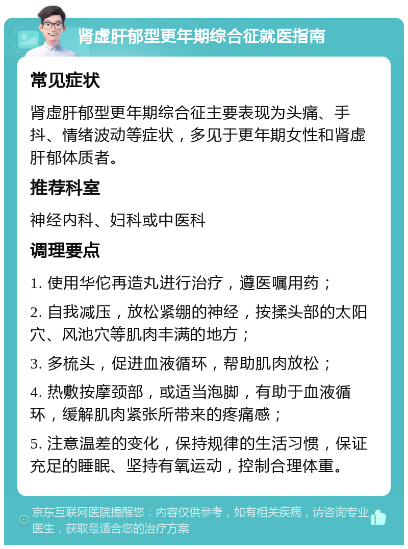 肾虚肝郁型更年期综合征就医指南 常见症状 肾虚肝郁型更年期综合征主要表现为头痛、手抖、情绪波动等症状，多见于更年期女性和肾虚肝郁体质者。 推荐科室 神经内科、妇科或中医科 调理要点 1. 使用华佗再造丸进行治疗，遵医嘱用药； 2. 自我减压，放松紧绷的神经，按揉头部的太阳穴、风池穴等肌肉丰满的地方； 3. 多梳头，促进血液循环，帮助肌肉放松； 4. 热敷按摩颈部，或适当泡脚，有助于血液循环，缓解肌肉紧张所带来的疼痛感； 5. 注意温差的变化，保持规律的生活习惯，保证充足的睡眠、坚持有氧运动，控制合理体重。