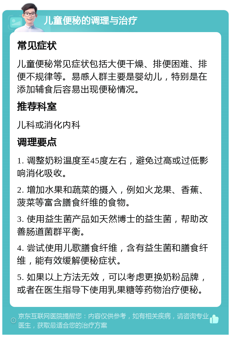 儿童便秘的调理与治疗 常见症状 儿童便秘常见症状包括大便干燥、排便困难、排便不规律等。易感人群主要是婴幼儿，特别是在添加辅食后容易出现便秘情况。 推荐科室 儿科或消化内科 调理要点 1. 调整奶粉温度至45度左右，避免过高或过低影响消化吸收。 2. 增加水果和蔬菜的摄入，例如火龙果、香蕉、菠菜等富含膳食纤维的食物。 3. 使用益生菌产品如天然博士的益生菌，帮助改善肠道菌群平衡。 4. 尝试使用儿歌膳食纤维，含有益生菌和膳食纤维，能有效缓解便秘症状。 5. 如果以上方法无效，可以考虑更换奶粉品牌，或者在医生指导下使用乳果糖等药物治疗便秘。