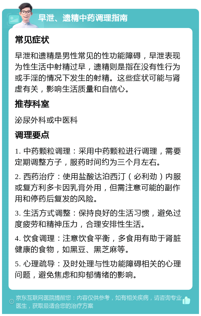 早泄、遗精中药调理指南 常见症状 早泄和遗精是男性常见的性功能障碍，早泄表现为性生活中射精过早，遗精则是指在没有性行为或手淫的情况下发生的射精。这些症状可能与肾虚有关，影响生活质量和自信心。 推荐科室 泌尿外科或中医科 调理要点 1. 中药颗粒调理：采用中药颗粒进行调理，需要定期调整方子，服药时间约为三个月左右。 2. 西药治疗：使用盐酸达泊西汀（必利劲）内服或复方利多卡因乳膏外用，但需注意可能的副作用和停药后复发的风险。 3. 生活方式调整：保持良好的生活习惯，避免过度疲劳和精神压力，合理安排性生活。 4. 饮食调理：注意饮食平衡，多食用有助于肾脏健康的食物，如黑豆、黑芝麻等。 5. 心理疏导：及时处理与性功能障碍相关的心理问题，避免焦虑和抑郁情绪的影响。