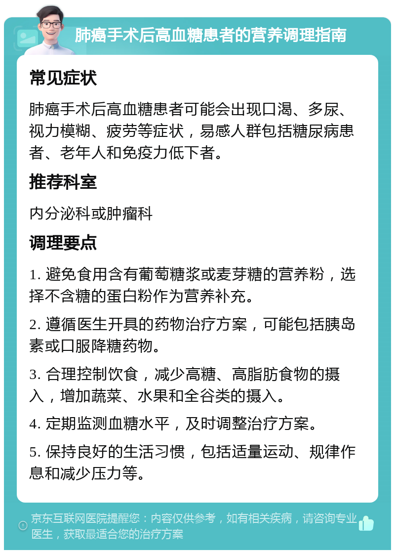 肺癌手术后高血糖患者的营养调理指南 常见症状 肺癌手术后高血糖患者可能会出现口渴、多尿、视力模糊、疲劳等症状，易感人群包括糖尿病患者、老年人和免疫力低下者。 推荐科室 内分泌科或肿瘤科 调理要点 1. 避免食用含有葡萄糖浆或麦芽糖的营养粉，选择不含糖的蛋白粉作为营养补充。 2. 遵循医生开具的药物治疗方案，可能包括胰岛素或口服降糖药物。 3. 合理控制饮食，减少高糖、高脂肪食物的摄入，增加蔬菜、水果和全谷类的摄入。 4. 定期监测血糖水平，及时调整治疗方案。 5. 保持良好的生活习惯，包括适量运动、规律作息和减少压力等。