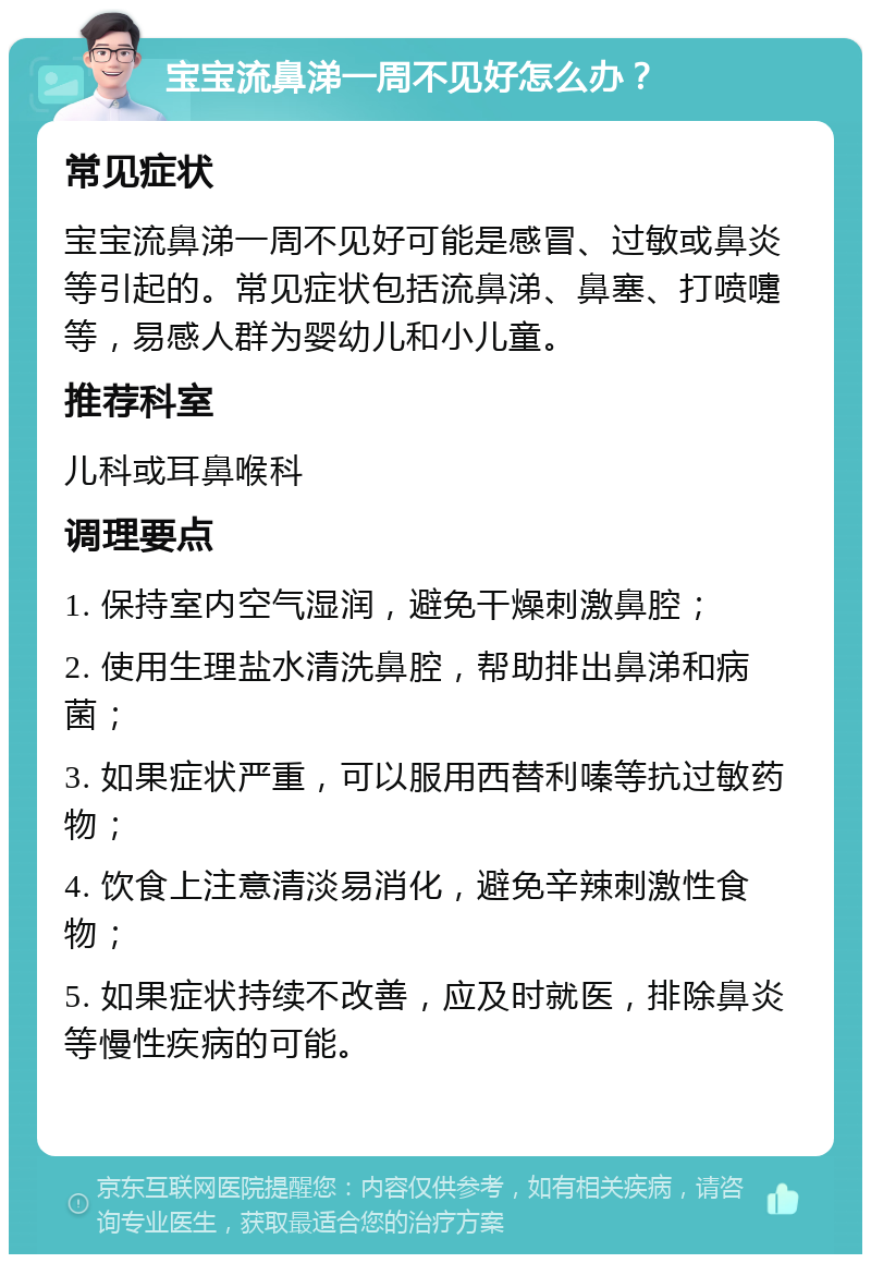 宝宝流鼻涕一周不见好怎么办？ 常见症状 宝宝流鼻涕一周不见好可能是感冒、过敏或鼻炎等引起的。常见症状包括流鼻涕、鼻塞、打喷嚏等，易感人群为婴幼儿和小儿童。 推荐科室 儿科或耳鼻喉科 调理要点 1. 保持室内空气湿润，避免干燥刺激鼻腔； 2. 使用生理盐水清洗鼻腔，帮助排出鼻涕和病菌； 3. 如果症状严重，可以服用西替利嗪等抗过敏药物； 4. 饮食上注意清淡易消化，避免辛辣刺激性食物； 5. 如果症状持续不改善，应及时就医，排除鼻炎等慢性疾病的可能。