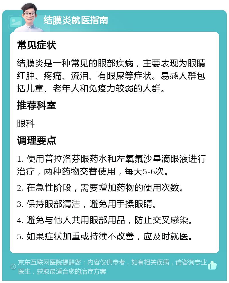 结膜炎就医指南 常见症状 结膜炎是一种常见的眼部疾病，主要表现为眼睛红肿、疼痛、流泪、有眼屎等症状。易感人群包括儿童、老年人和免疫力较弱的人群。 推荐科室 眼科 调理要点 1. 使用普拉洛芬眼药水和左氧氟沙星滴眼液进行治疗，两种药物交替使用，每天5-6次。 2. 在急性阶段，需要增加药物的使用次数。 3. 保持眼部清洁，避免用手揉眼睛。 4. 避免与他人共用眼部用品，防止交叉感染。 5. 如果症状加重或持续不改善，应及时就医。