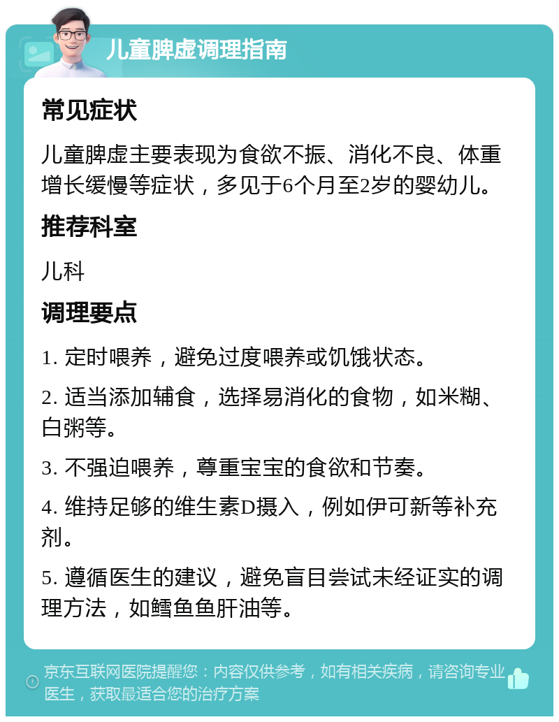 儿童脾虚调理指南 常见症状 儿童脾虚主要表现为食欲不振、消化不良、体重增长缓慢等症状，多见于6个月至2岁的婴幼儿。 推荐科室 儿科 调理要点 1. 定时喂养，避免过度喂养或饥饿状态。 2. 适当添加辅食，选择易消化的食物，如米糊、白粥等。 3. 不强迫喂养，尊重宝宝的食欲和节奏。 4. 维持足够的维生素D摄入，例如伊可新等补充剂。 5. 遵循医生的建议，避免盲目尝试未经证实的调理方法，如鳕鱼鱼肝油等。